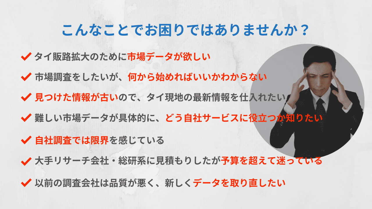 このようなお悩みはありませんか?タイ販路確認のため市場データが欲しい。市場調査をしたいが、何から始めればいいかわからない。見つけた情報が古いので、タイ現地の最新情報を仕入れたい。難しい市場データが具体的に、どう自社サービスに役立つのか知りたい。自社調査では限界を感じている。大手リサーチ会社・総研系に見積もりしたが予算を超えて迷っている。以前の調査会社は品質が悪く、新しくデータを取り直したい